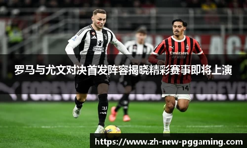罗马与尤文对决首发阵容揭晓精彩赛事即将上演