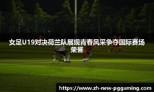 女足U19对决荷兰队展现青春风采争夺国际赛场荣誉