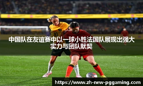 中国队在友谊赛中以一球小胜法国队展现出强大实力与团队默契